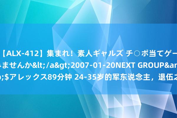 【ALX-412】集まれ！素人ギャルズ チ○ポ当てゲームで賞金稼いでみませんか</a>2007-01-20NEXT GROUP&$アレックス89分钟 24-35岁的军东说念主，退伍之后，到底允洽找什么责任？