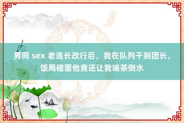 男同 sex 老连长改行后，我在队列干到团长，饭局碰面他竟还让我端茶倒水