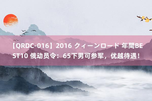 【QRDC-016】2016 クィーンロード 年間BEST10 俄动员令：65下男可参军，优越待遇！