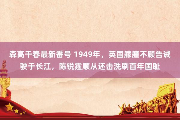 森高千春最新番号 1949年，英国艨艟不顾告诫驶于长江，陈锐霆顺从还击洗刷百年国耻