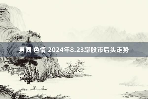 男同 色情 2024年8.23聊股市后头走势