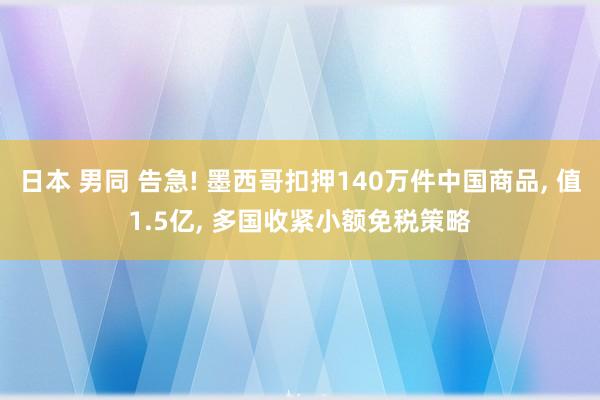 日本 男同 告急! 墨西哥扣押140万件中国商品, 值1.5亿, 多国收紧小额免税策略