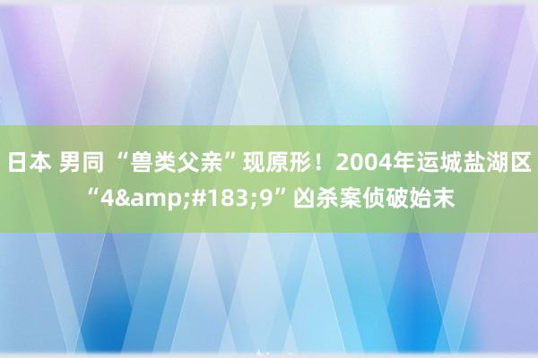 日本 男同 “兽类父亲”现原形！2004年运城盐湖区“4&#183;9”凶杀案侦破始末