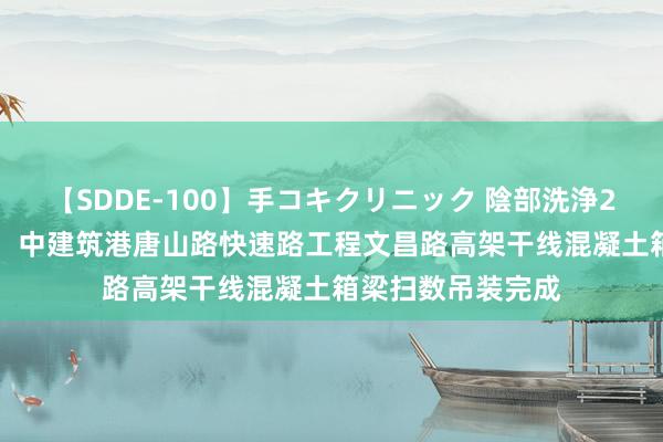 【SDDE-100】手コキクリニック 陰部洗浄20連発SP 新领略！中建筑港唐山路快速路工程文昌路高架干线混凝土箱梁扫数吊装完成