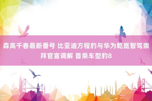 森高千春最新番号 比亚迪方程豹与华为乾崑智驾崇拜官宣调解 首乘车型豹8