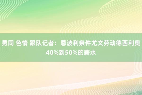 男同 色情 跟队记者：恩波利条件尤文劳动德西利奥40%到50%的薪水